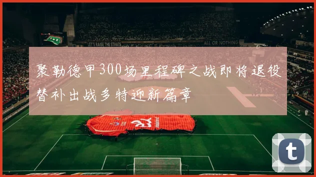 聚勒德甲300场里程碑之战即将退役替补出战多特迎新篇章