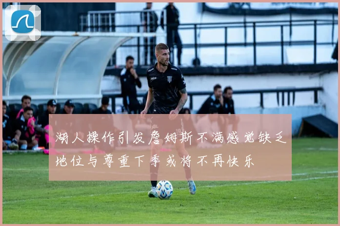 湖人操作引发詹姆斯不满感觉缺乏地位与尊重下季或将不再快乐