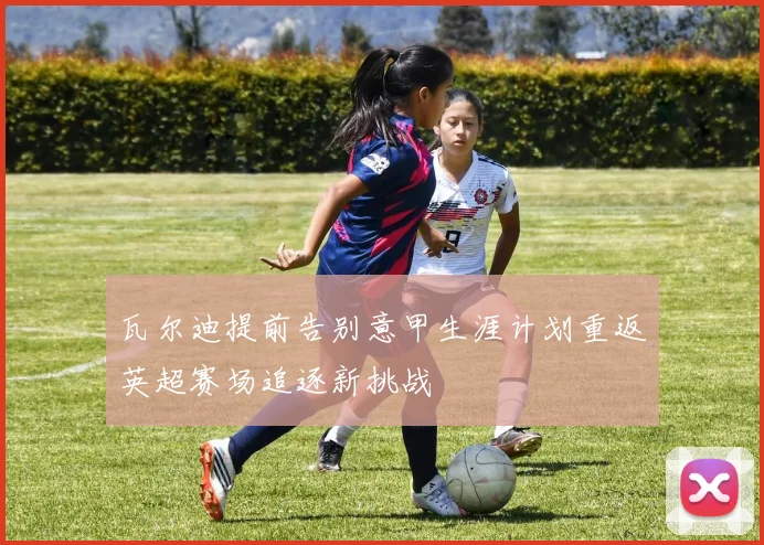 瓦尔迪提前告别意甲生涯计划重返英超赛场追逐新挑战