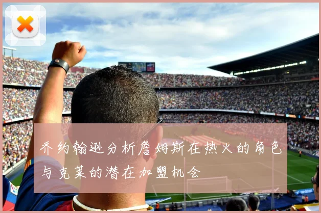 乔约翰逊分析詹姆斯在热火的角色与克莱的潜在加盟机会