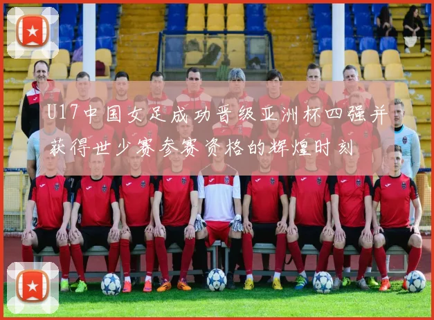 U17中国女足成功晋级亚洲杯四强并获得世少赛参赛资格的辉煌时刻