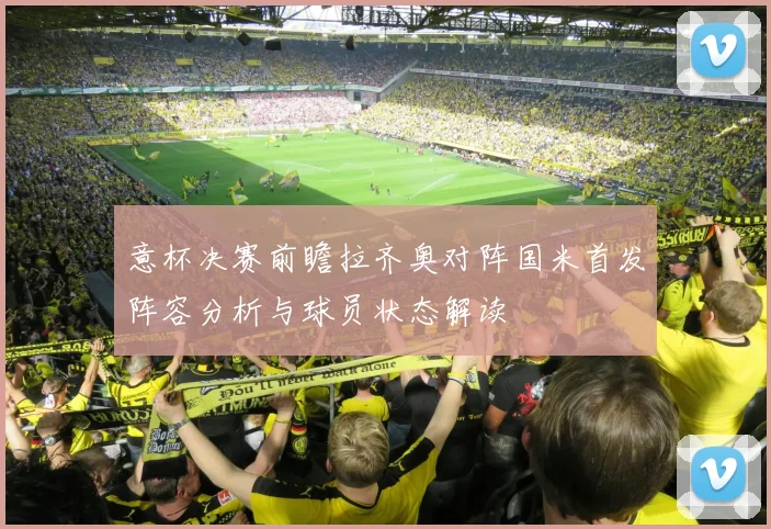 意杯决赛前瞻拉齐奥对阵国米首发阵容分析与球员状态解读