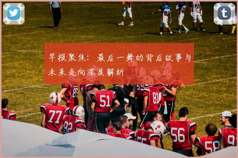 早报聚焦：最后一舞的背后故事与未来走向深度解析