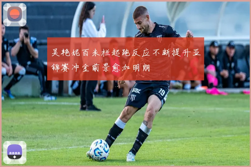 吴艳妮百米栏起跑反应不断提升亚锦赛冲金前景愈加明朗
