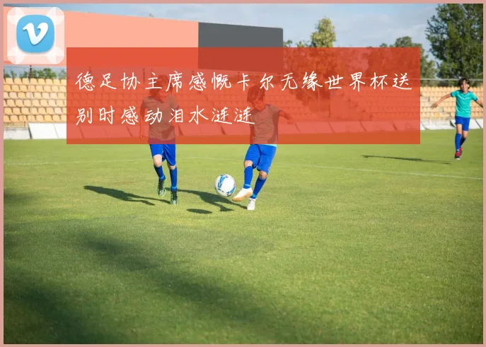 德足协主席感慨卡尔无缘世界杯送别时感动泪水涟涟