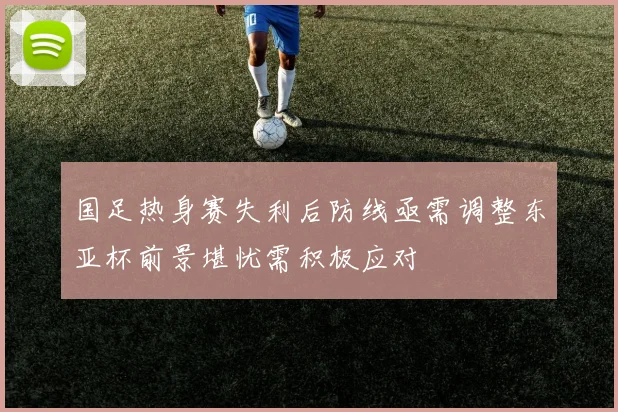 国足热身赛失利后防线亟需调整东亚杯前景堪忧需积极应对