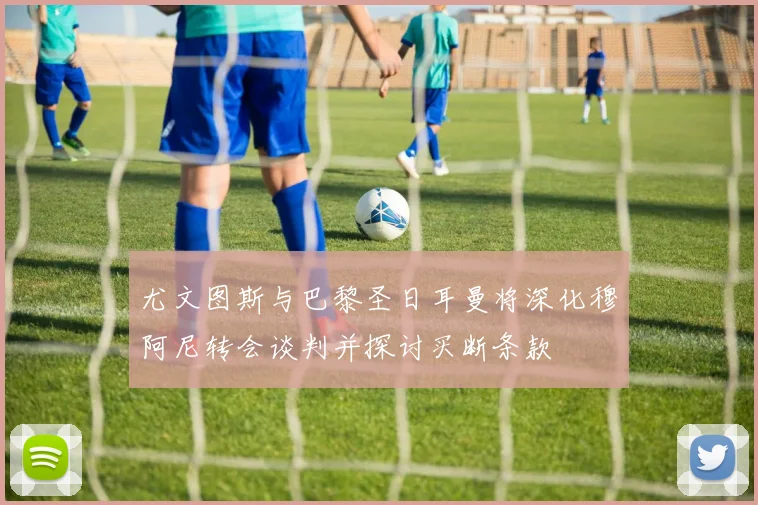 尤文图斯与巴黎圣日耳曼将深化穆阿尼转会谈判并探讨买断条款