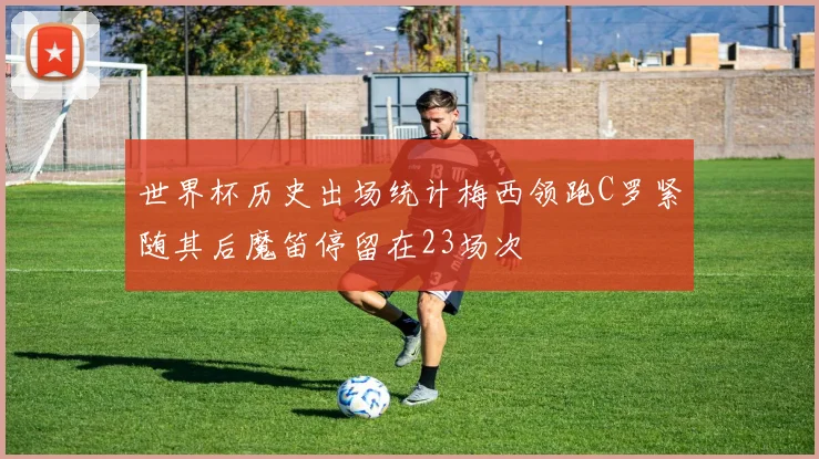世界杯历史出场统计梅西领跑C罗紧随其后魔笛停留在23场次