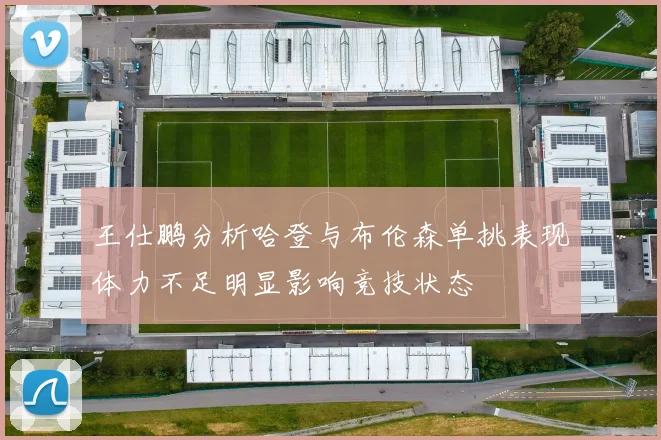 王仕鹏分析哈登与布伦森单挑表现体力不足明显影响竞技状态