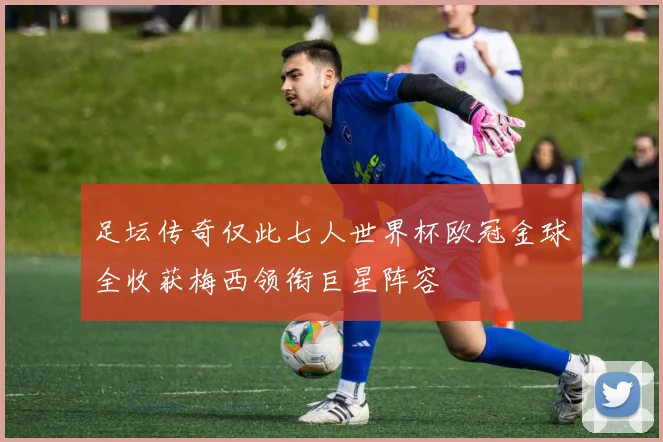 足坛传奇仅此七人世界杯欧冠金球全收获梅西领衔巨星阵容