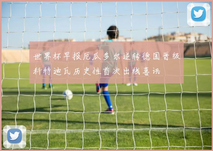 世界杯早报厄瓜多尔逆转德国晋级科特迪瓦历史性首次出线喜讯