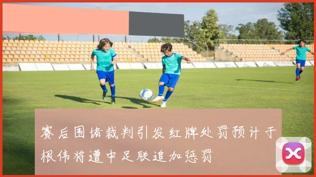 赛后围堵裁判引发红牌处罚预计于根伟将遭中足联追加惩罚