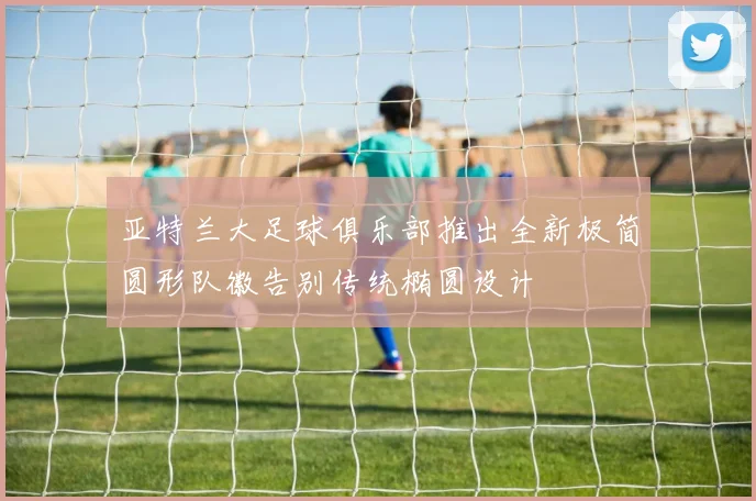 亚特兰大足球俱乐部推出全新极简圆形队徽告别传统椭圆设计