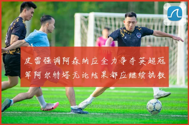 皮雷强调阿森纳应全力争夺英超冠军阿尔特塔无论结果都应继续执教