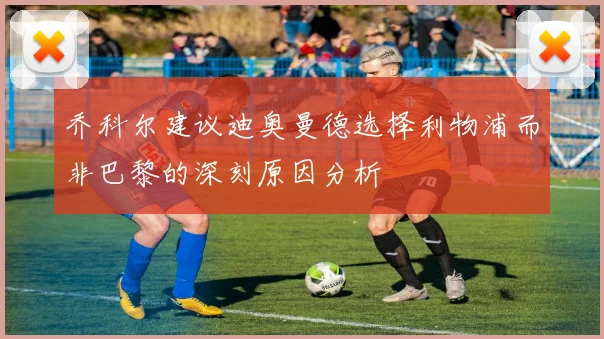 乔科尔建议迪奥曼德选择利物浦而非巴黎的深刻原因分析