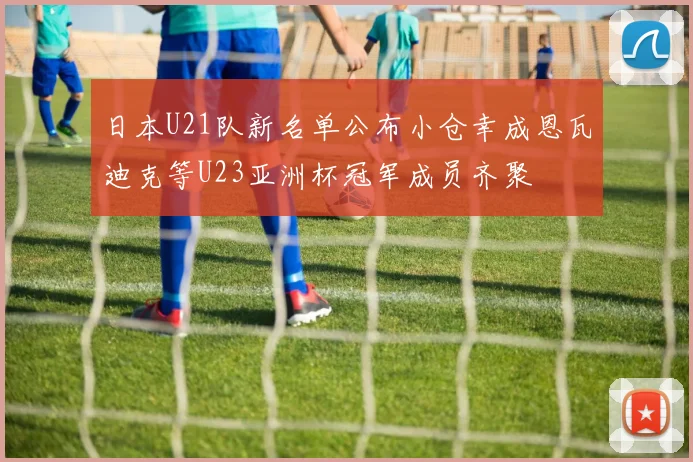 日本U21队新名单公布小仓幸成恩瓦迪克等U23亚洲杯冠军成员齐聚