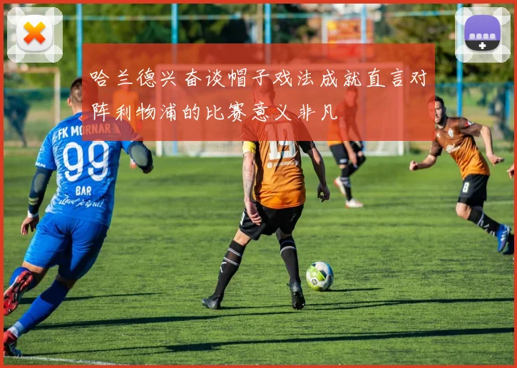 哈兰德兴奋谈帽子戏法成就直言对阵利物浦的比赛意义非凡