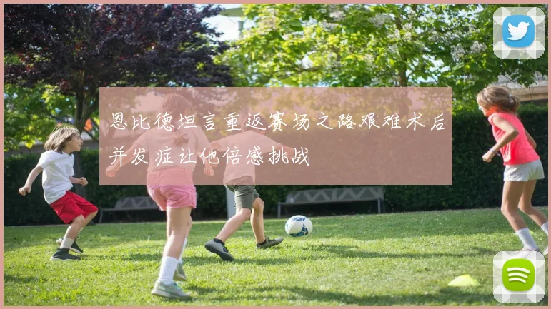 恩比德坦言重返赛场之路艰难术后并发症让他倍感挑战
