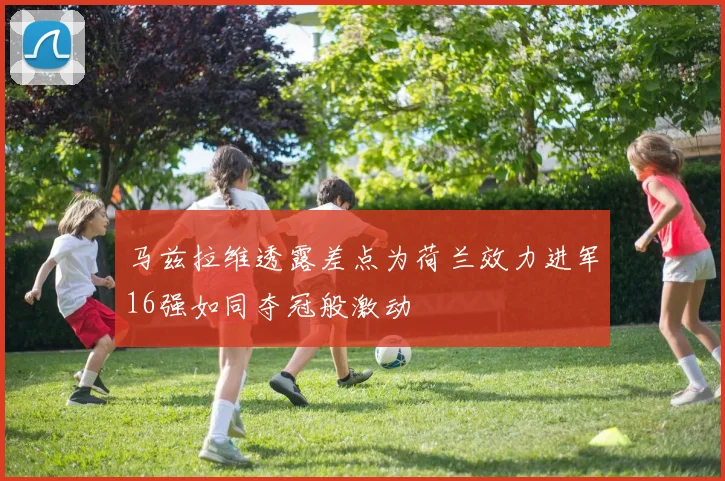 马兹拉维透露差点为荷兰效力进军16强如同夺冠般激动
