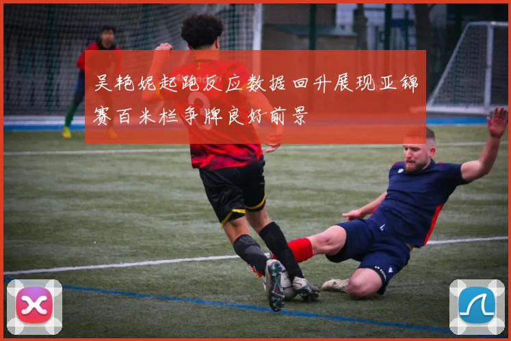吴艳妮起跑反应数据回升展现亚锦赛百米栏争牌良好前景