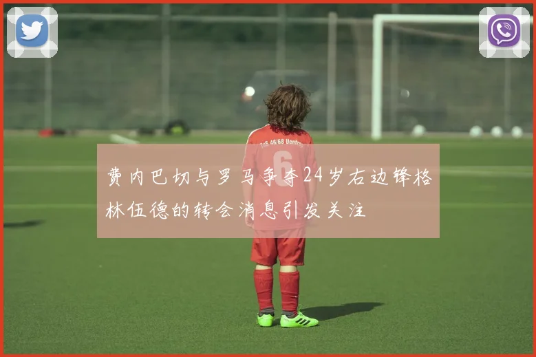 费内巴切与罗马争夺24岁右边锋格林伍德的转会消息引发关注