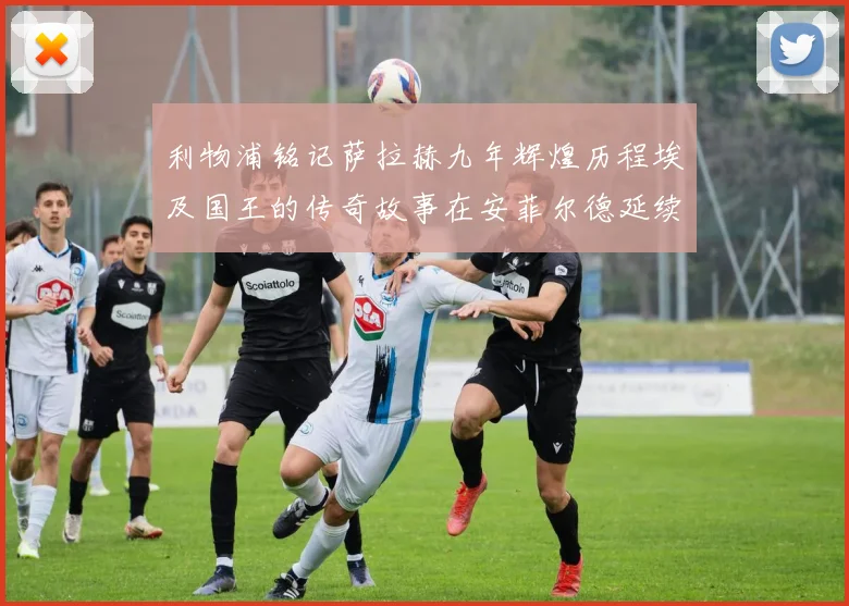 利物浦铭记萨拉赫九年辉煌历程埃及国王的传奇故事在安菲尔德延续