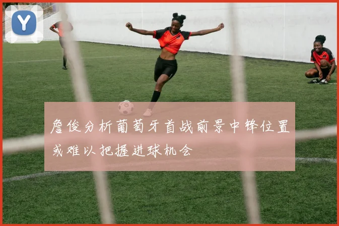 詹俊分析葡萄牙首战前景中锋位置或难以把握进球机会