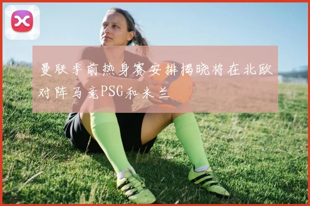 曼联季前热身赛安排揭晓将在北欧对阵马竞PSG和米兰